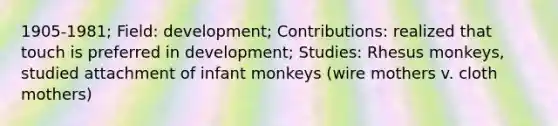 1905-1981; Field: development; Contributions: realized that touch is preferred in development; Studies: Rhesus monkeys, studied attachment of infant monkeys (wire mothers v. cloth mothers)