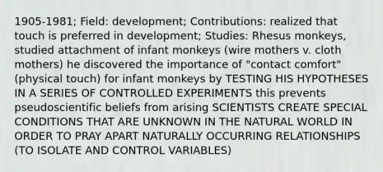 1905-1981; Field: development; Contributions: realized that touch is preferred in development; Studies: Rhesus monkeys, studied attachment of infant monkeys (wire mothers v. cloth mothers) he discovered the importance of "contact comfort" (physical touch) for infant monkeys by TESTING HIS HYPOTHESES IN A SERIES OF CONTROLLED EXPERIMENTS this prevents pseudoscientific beliefs from arising SCIENTISTS CREATE SPECIAL CONDITIONS THAT ARE UNKNOWN IN THE NATURAL WORLD IN ORDER TO PRAY APART NATURALLY OCCURRING RELATIONSHIPS (TO ISOLATE AND CONTROL VARIABLES)