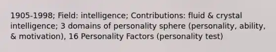 1905-1998; Field: intelligence; Contributions: fluid & crystal intelligence; 3 domains of personality sphere (personality, ability, & motivation), 16 Personality Factors (personality test)