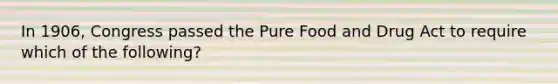 In 1906, Congress passed the Pure Food and Drug Act to require which of the following?