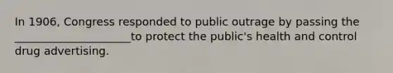 In 1906, Congress responded to public outrage by passing the _____________________to protect the public's health and control drug advertising.