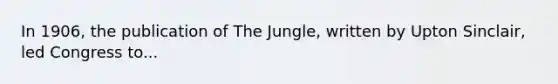 In 1906, the publication of The Jungle, written by Upton Sinclair, led Congress to...