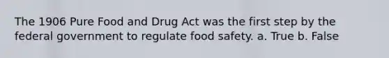 The 1906 Pure Food and Drug Act was the first step by the federal government to regulate food safety. a. True b. False