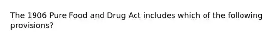 The 1906 Pure Food and Drug Act includes which of the following provisions?