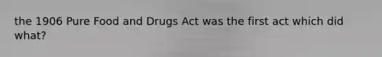 the 1906 Pure Food and Drugs Act was the first act which did what?