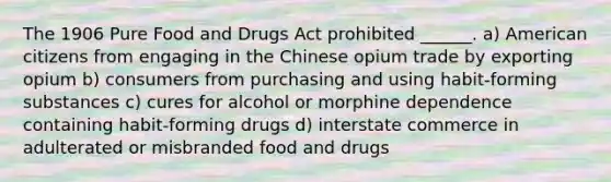 The 1906 Pure Food and Drugs Act prohibited ______. a) American citizens from engaging in the Chinese opium trade by exporting opium b) consumers from purchasing and using habit-forming substances c) cures for alcohol or morphine dependence containing habit-forming drugs d) interstate commerce in adulterated or misbranded food and drugs