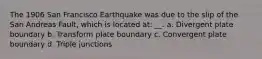 The 1906 San Francisco Earthquake was due to the slip of the San Andreas Fault, which is located at: __. a. Divergent plate boundary b. Transform plate boundary c. Convergent plate boundary d. Triple junctions