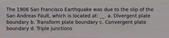 The 1906 San Francisco Earthquake was due to the slip of the San Andreas Fault, which is located at: __. a. Divergent plate boundary b. Transform plate boundary c. Convergent plate boundary d. Triple junctions