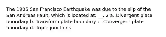 The 1906 San Francisco Earthquake was due to the slip of the San Andreas Fault, which is located at: __. 2 a. Divergent plate boundary b. Transform plate boundary c. Convergent plate boundary d. Triple junctions