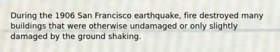 During the 1906 San Francisco earthquake, fire destroyed many buildings that were otherwise undamaged or only slightly damaged by the ground shaking.