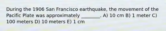 During the 1906 San Francisco earthquake, the movement of the Pacific Plate was approximately ________. A) 10 cm B) 1 meter C) 100 meters D) 10 meters E) 1 cm