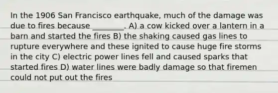 In the 1906 San Francisco earthquake, much of the damage was due to fires because ________. A) a cow kicked over a lantern in a barn and started the fires B) the shaking caused gas lines to rupture everywhere and these ignited to cause huge fire storms in the city C) electric power lines fell and caused sparks that started fires D) water lines were badly damage so that firemen could not put out the fires