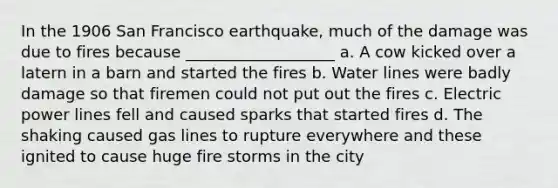 In the 1906 San Francisco earthquake, much of the damage was due to fires because ___________________ a. A cow kicked over a latern in a barn and started the fires b. Water lines were badly damage so that firemen could not put out the fires c. Electric power lines fell and caused sparks that started fires d. The shaking caused gas lines to rupture everywhere and these ignited to cause huge fire storms in the city