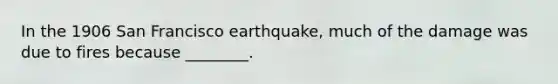 In the 1906 San Francisco earthquake, much of the damage was due to fires because ________.