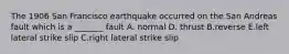 The 1906 San Francisco earthquake occurred on the San Andreas fault which is a _______ fault A. normal D. thrust B.reverse E.left lateral strike slip C.right lateral strike slip