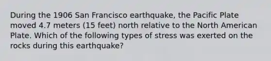 During the 1906 San Francisco earthquake, the Pacific Plate moved 4.7 meters (15 feet) north relative to the North American Plate. Which of the following types of stress was exerted on the rocks during this earthquake?