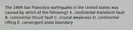 The 1906 San Francisco earthquake in the United states was caused by which of the following? A. continental transform fault B. continental thrust fault C. crustal weakness D. continental rifting E. convergent plate boundary