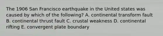 The 1906 San Francisco earthquake in the United states was caused by which of the following? A. continental transform fault B. continental thrust fault C. crustal weakness D. continental rifting E. convergent plate boundary