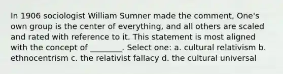 In 1906 sociologist William Sumner made the comment, One's own group is the center of everything, and all others are scaled and rated with reference to it. This statement is most aligned with the concept of ________. Select one: a. cultural relativism b. ethnocentrism c. the relativist fallacy d. the cultural universal