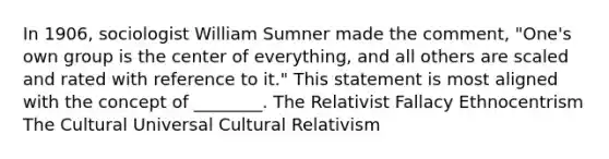 In 1906, sociologist William Sumner made the comment, "One's own group is the center of everything, and all others are scaled and rated with reference to it." This statement is most aligned with the concept of ________. The Relativist Fallacy Ethnocentrism The Cultural Universal Cultural Relativism