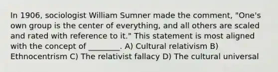 In 1906, sociologist William Sumner made the comment, "One's own group is the center of everything, and all others are scaled and rated with reference to it." This statement is most aligned with the concept of ________. A) Cultural relativism B) Ethnocentrism C) The relativist fallacy D) The cultural universal