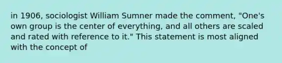 in 1906, sociologist William Sumner made the comment, "One's own group is the center of everything, and all others are scaled and rated with reference to it." This statement is most aligned with the concept of