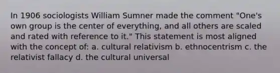 In 1906 sociologists William Sumner made the comment "One's own group is the center of everything, and all others are scaled and rated with reference to it." This statement is most aligned with the concept of: a. cultural relativism b. ethnocentrism c. the relativist fallacy d. the cultural universal