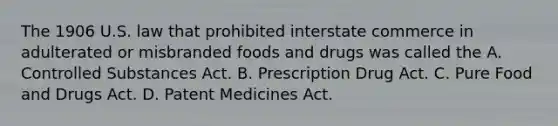 The 1906 U.S. law that prohibited interstate commerce in adulterated or misbranded foods and drugs was called the A. Controlled Substances Act. B. Prescription Drug Act. C. Pure Food and Drugs Act. D. Patent Medicines Act.