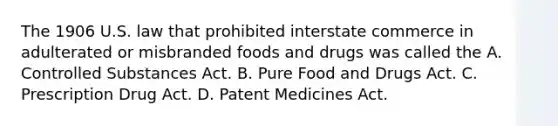 The 1906 U.S. law that prohibited interstate commerce in adulterated or misbranded foods and drugs was called the A. Controlled Substances Act. B. Pure Food and Drugs Act. C. Prescription Drug Act. D. Patent Medicines Act.