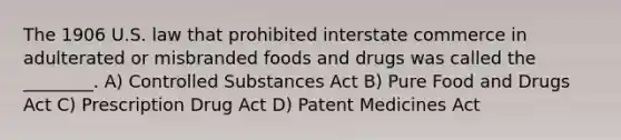 The 1906 U.S. law that prohibited interstate commerce in adulterated or misbranded foods and drugs was called the ________. A) Controlled Substances Act B) Pure Food and Drugs Act C) Prescription Drug Act D) Patent Medicines Act