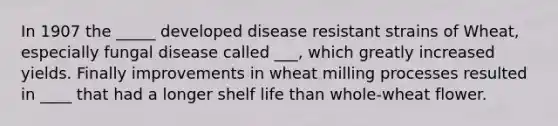 In 1907 the _____ developed disease resistant strains of Wheat, especially fungal disease called ___, which greatly increased yields. Finally improvements in wheat milling processes resulted in ____ that had a longer shelf life than whole-wheat flower.