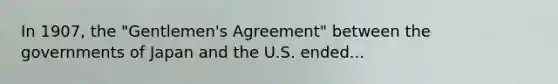 In 1907, the "Gentlemen's Agreement" between the governments of Japan and the U.S. ended...