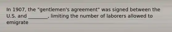 In 1907, the "gentlemen's agreement" was signed between the U.S. and ________, limiting the number of laborers allowed to emigrate