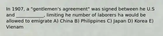 In 1907, a "gentlemen's agreement" was signed between he U.S and ____________, limiting he number of laborers ha would be allowed to emigrate A) China B) Philippines C) Japan D) Korea E) Vienam