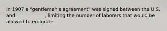 In 1907 a "gentlemen's agreement" was signed between the U.S. and ____________, limiting the number of laborers that would be allowed to emigrate.