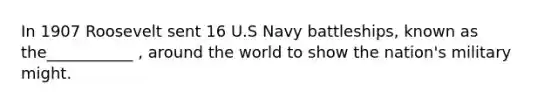 In 1907 Roosevelt sent 16 U.S Navy battleships, known as the___________ , around the world to show the nation's military might.