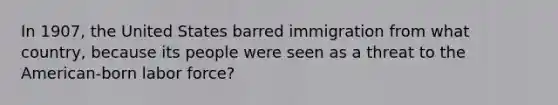 In 1907, the United States barred immigration from what country, because its people were seen as a threat to the American-born labor force?