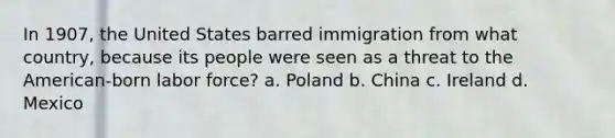 In 1907, the United States barred immigration from what country, because its people were seen as a threat to the American-born labor force? a. Poland b. China c. Ireland d. Mexico