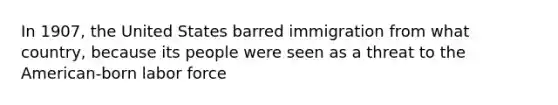 In 1907, the United States barred immigration from what country, because its people were seen as a threat to the American-born labor force