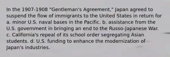 In the 1907-1908 "Gentleman's Agreement," Japan agreed to suspend the flow of immigrants to the United States in return for a. minor U.S. naval bases in the Pacific. b. assistance from the U.S. government in bringing an end to the Russo-Japanese War. c. California's repeal of its school order segregating Asian students. d. U.S. funding to enhance the modernization of Japan's industries.