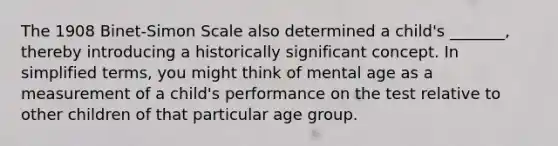 The 1908 Binet-Simon Scale also determined a child's _______, thereby introducing a historically significant concept. In simplified terms, you might think of mental age as a measurement of a child's performance on the test relative to other children of that particular age group.