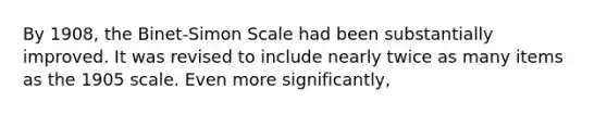 By 1908, the Binet-Simon Scale had been substantially improved. It was revised to include nearly twice as many items as the 1905 scale. Even more significantly,