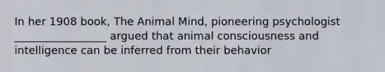 In her 1908 book, The Animal Mind, pioneering psychologist _________________ argued that animal consciousness and intelligence can be inferred from their behavior