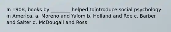 In 1908, books by ________ helped tointroduce social psychology in America. a. Moreno and Yalom b. Holland and Roe c. Barber and Salter d. McDougall and Ross