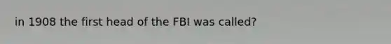 in 1908 the first head of the FBI was called?