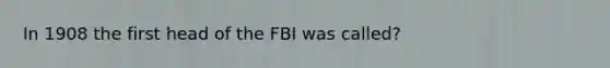 In 1908 the first head of the FBI was called?