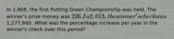 In 1,908, the first Putting Green Championship was held. The winner's prize money was 226. In 2,013, the winner's check was1,277,660. What was the percentage increase per year in the winner's check over this period?