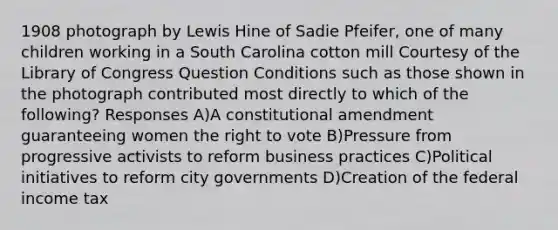 1908 photograph by Lewis Hine of Sadie Pfeifer, one of many children working in a South Carolina cotton mill Courtesy of the Library of Congress Question Conditions such as those shown in the photograph contributed most directly to which of the following? Responses A)A constitutional amendment guaranteeing women <a href='https://www.questionai.com/knowledge/kr9tEqZQot-the-right-to-vote' class='anchor-knowledge'>the right to vote</a> B)Pressure from progressive activists to reform business practices C)Political initiatives to reform city governments D)Creation of the federal income tax