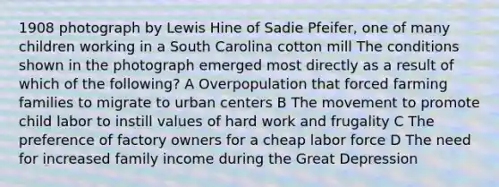 1908 photograph by Lewis Hine of Sadie Pfeifer, one of many children working in a South Carolina cotton mill The conditions shown in the photograph emerged most directly as a result of which of the following? A Overpopulation that forced farming families to migrate to urban centers B The movement to promote child labor to instill values of hard work and frugality C The preference of factory owners for a cheap labor force D The need for increased family income during the Great Depression