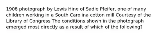 1908 photograph by Lewis Hine of Sadie Pfeifer, one of many children working in a South Carolina cotton mill Courtesy of the Library of Congress The conditions shown in the photograph emerged most directly as a result of which of the following?